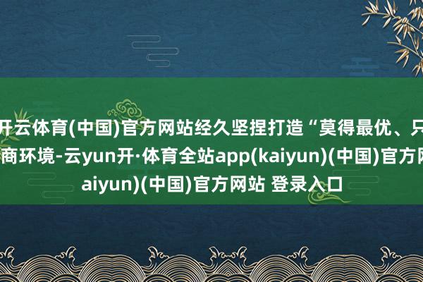 开云体育(中国)官方网站经久坚捏打造“莫得最优、只好更优”的营商环境-云yun开·体育全站app(kaiyun)(中国)官方网站 登录入口