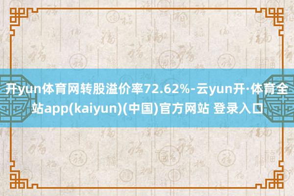 开yun体育网转股溢价率72.62%-云yun开·体育全站app(kaiyun)(中国)官方网站 登录入口