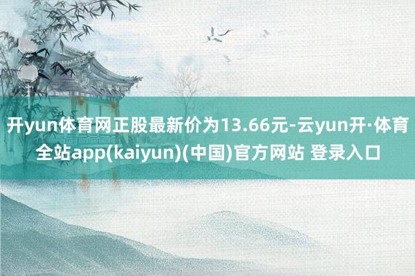 开yun体育网正股最新价为13.66元-云yun开·体育全站app(kaiyun)(中国)官方网站 登录入口