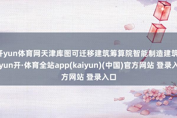 开yun体育网天津库图可迁移建筑筹算院智能制造建筑-云yun开·体育全站app(kaiyun)(中国)官方网站 登录入口